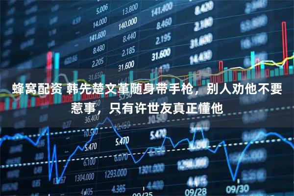 蜂窝配资 韩先楚文革随身带手枪，别人劝他不要惹事，只有许世友真正懂他