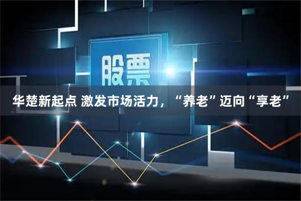 华楚新起点 激发市场活力，“养老”迈向“享老”