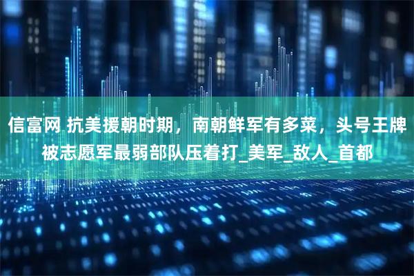 信富网 抗美援朝时期，南朝鲜军有多菜，头号王牌被志愿军最弱部队压着打_美军_敌人_首都