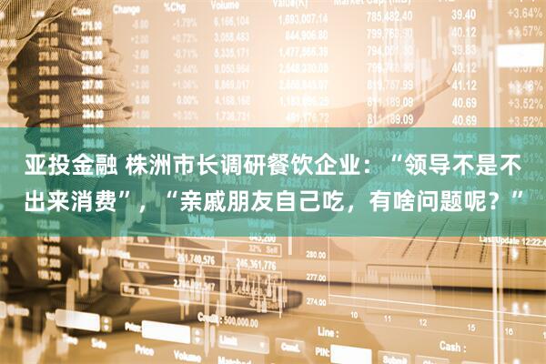 亚投金融 株洲市长调研餐饮企业：“领导不是不出来消费”，“亲戚朋友自己吃，有啥问题呢？”