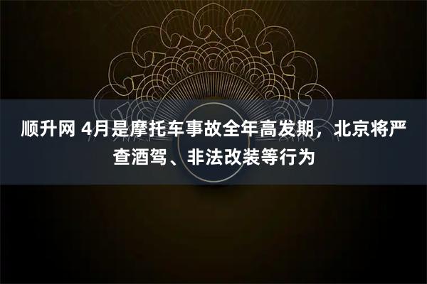 顺升网 4月是摩托车事故全年高发期，北京将严查酒驾、非法改装等行为