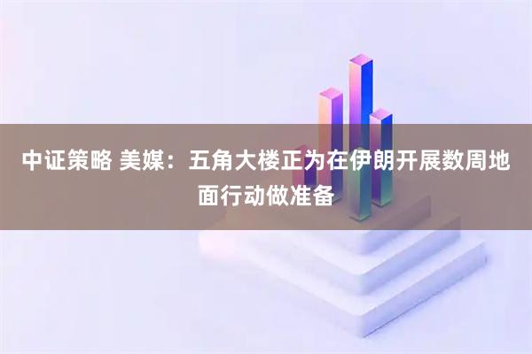 中证策略 美媒：五角大楼正为在伊朗开展数周地面行动做准备