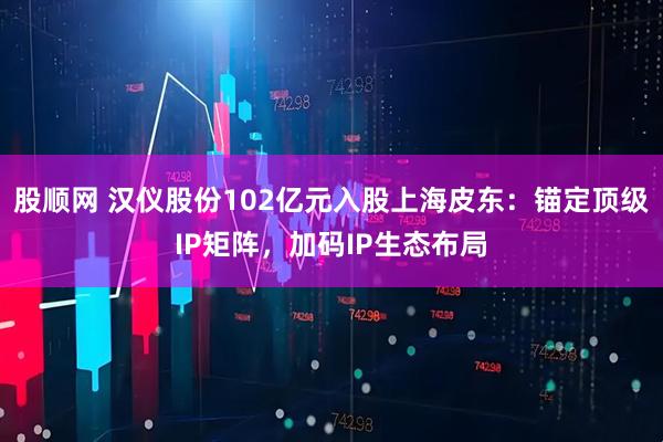 股顺网 汉仪股份102亿元入股上海皮东:锚定顶级IP矩阵,加码IP生态布局