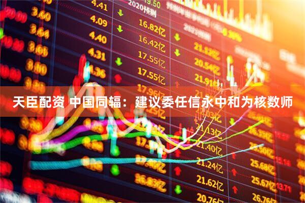 天臣配资 中国同辐：建议委任信永中和为核数师