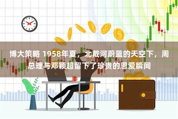 博大策略 1958年夏，北戴河蔚蓝的天空下，周总理与邓颖超留下了珍贵的恩爱瞬间