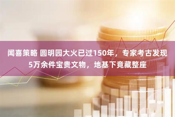 闻喜策略 圆明园大火已过150年，专家考古发现5万余件宝贵文物，地基下竟藏整座