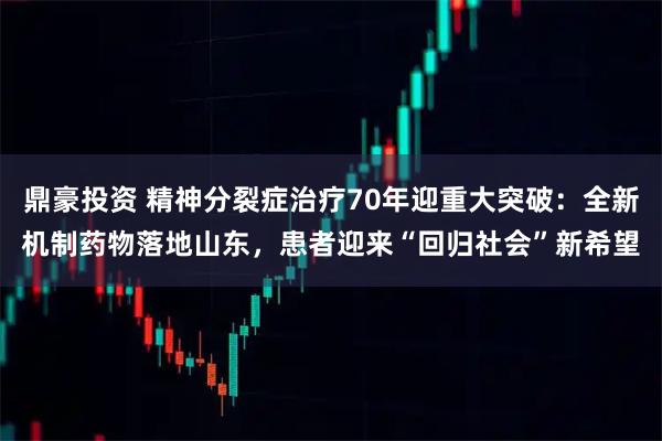 鼎豪投资 精神分裂症治疗70年迎重大突破：全新机制药物落地山东，患者迎来“回归社会”新希望