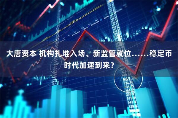 大唐资本 机构扎堆入场、新监管就位……稳定币时代加速到来？