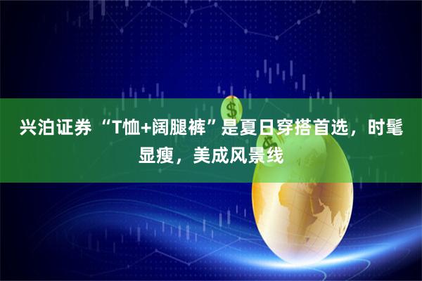 兴泊证券 “T恤+阔腿裤”是夏日穿搭首选，时髦显瘦，美成风景线