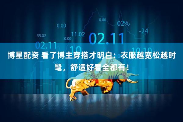 博星配资 看了博主穿搭才明白：衣服越宽松越时髦，舒适好看全都有！