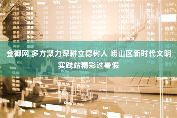 金御网 多方聚力深耕立德树人 崂山区新时代文明实践站精彩过暑假