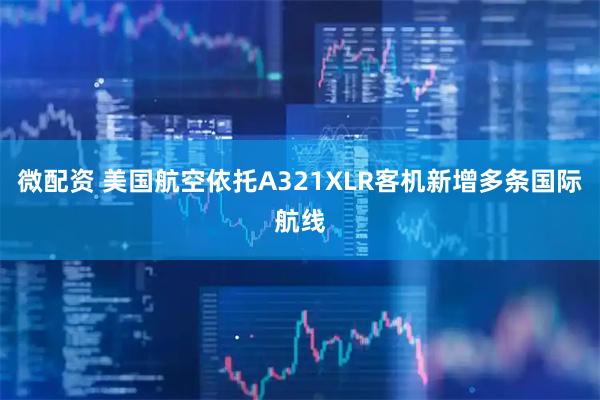 微配资 美国航空依托A321XLR客机新增多条国际航线